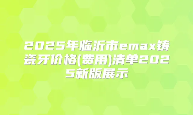 2025年临沂市emax铸瓷牙价格(费用)清单2025新版展示