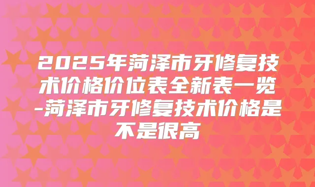 2025年菏泽市牙修复技术价格价位表全新表一览-菏泽市牙修复技术价格是不是很高