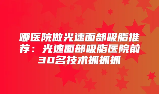 哪医院做光速面部吸脂推荐:光速面部吸脂医院前30名技术抓抓抓