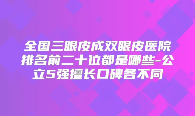 全国三眼皮成双眼皮医院排名前二十位都是哪些-公立5强擅长口碑各不同