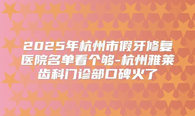 2025年杭州市假牙修复医院名单看个够-杭州雅莱齿科门诊部口碑火了