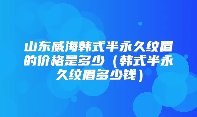 山东威海韩式半永久纹眉的价格是多少(韩式半永久纹眉多少钱)