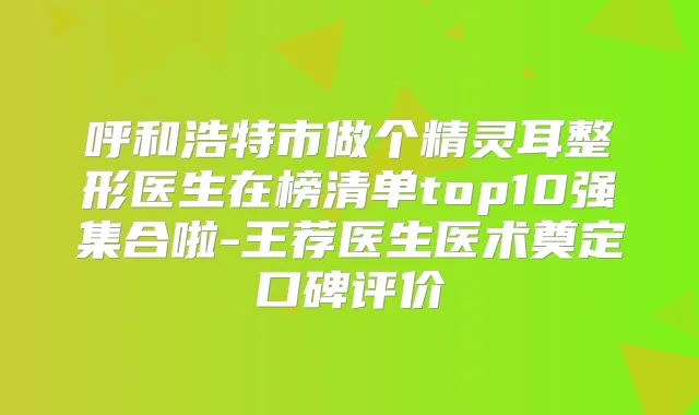 呼和浩特市做个整形医生在榜清单top10强集合啦-王荐医生医术奠定口碑评价