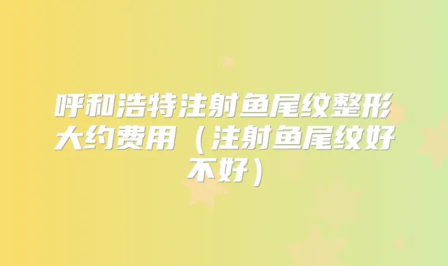 呼和浩特注射鱼尾纹整形大约费用(注射鱼尾纹好不好)