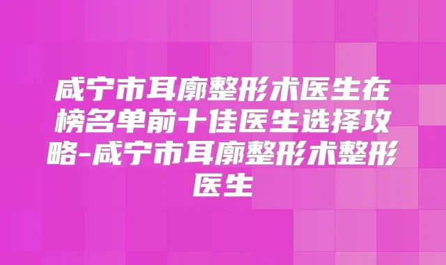 咸宁市耳廓整形术医生在榜名单前十佳医生选择攻略-咸宁市耳廓整形术整形医生