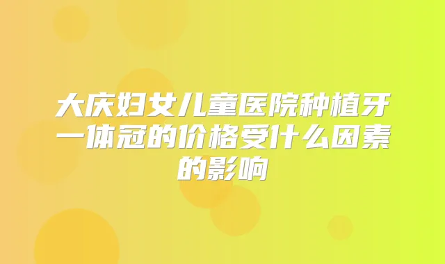 大庆妇女儿童医院种植牙一体冠的价格受什么因素的影响
