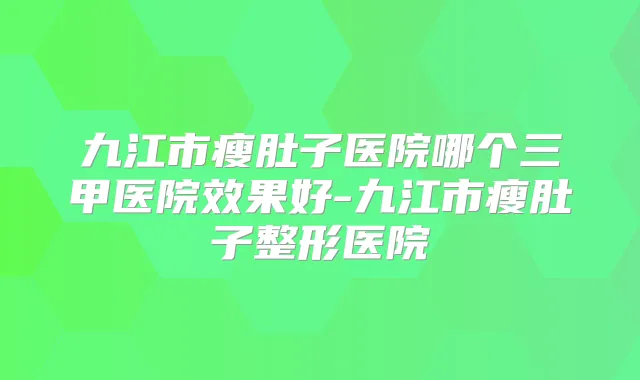 九江市瘦肚子医院哪个三甲医院效果好-九江市瘦肚子整形医院