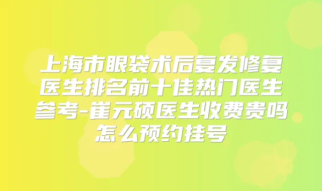 上海市眼袋术后复发修复医生排名前十佳热门医生参考-崔元硕医生收费贵吗怎么预约挂号
