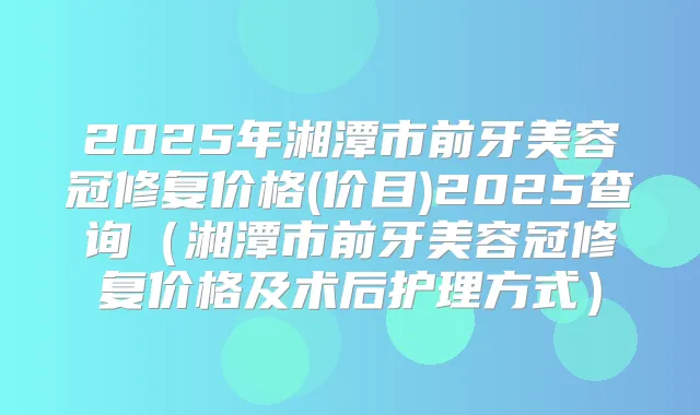 2025年湘潭市前牙美容冠修复价格(价目)2025查询(湘潭市前牙美容冠修复价格及术后护理方式)