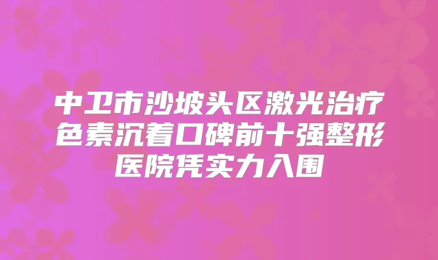中卫市沙坡头区激光色素沉着口碑前十强整形医院凭实力入围