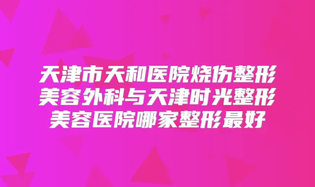 天津市天和医院烧伤整形美容外科与天津时光整形美容医院哪家整形好