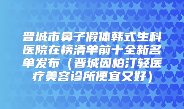 晋城市鼻子假体韩式生科医院在榜清单前十全新名单发布（晋城因柏汀轻医疗美容诊所便宜又好）