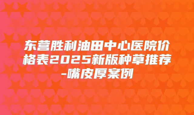 东营胜利油田中心医院价格表2025新版种草推荐-嘴皮厚案例