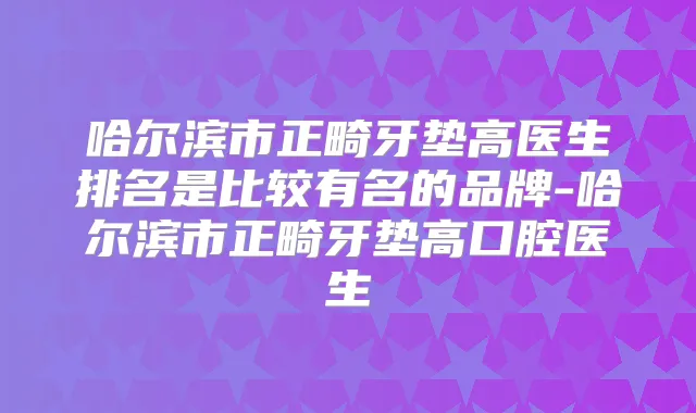 哈尔滨市正畸牙垫高医生排名是比较有名的品牌-哈尔滨市正畸牙垫高口腔医生