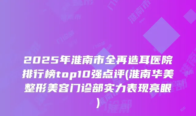 2025年淮南市全再造耳医院排行榜top10强点评(淮南华美整形美容门诊部实力表现亮眼)
