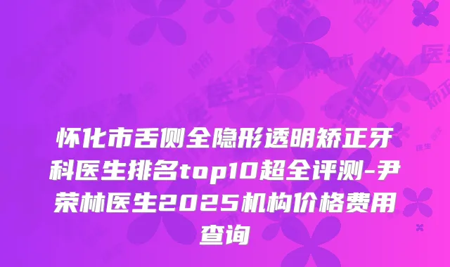怀化市舌侧全隐形透明矫正牙科医生排名top10超全评测-尹荣林医生2025机构价格费用查询