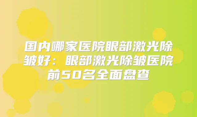 国内哪家医院眼部激光除皱好:眼部激光除皱医院前50名全面盘查