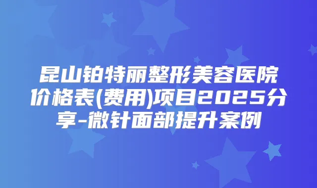 昆山铂特丽整形美容医院价格表(费用)项目2025分享-微针面部提升案例