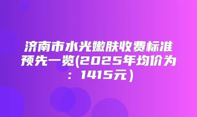 济南市水光嫩肤收费标准预先一览(2025年均价为:1415元)