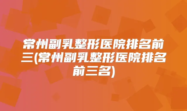 常州副乳整形医院排名前三(常州副乳整形医院排名前三名)