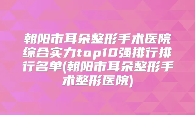 朝阳市耳朵整形手术医院综合实力top10强排行排行名单(朝阳市耳朵整形手术整形医院)