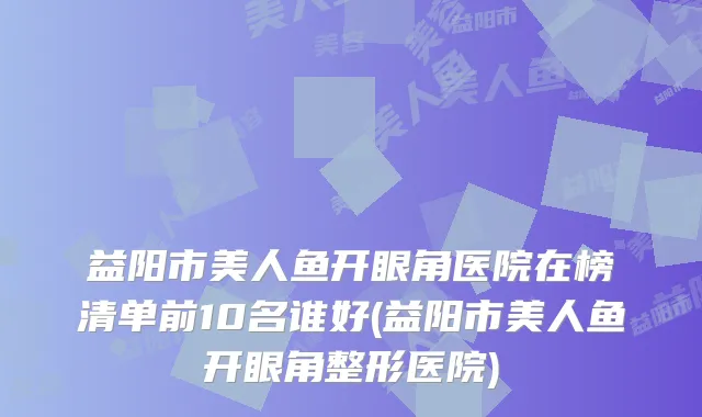 益阳市美人鱼开眼角医院在榜清单前10名谁好(益阳市美人鱼开眼角整形医院)