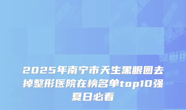 2025年南宁市天生黑眼圈去掉整形医院在榜名单top10强夏日必看