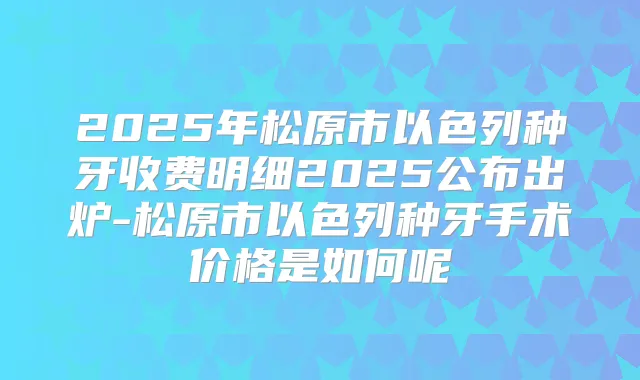 2025年松原市以色列种牙收费明细2025公布出炉-松原市以色列种牙手术价格是如何呢