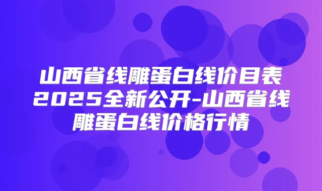 山西省线雕蛋白线价目表2025全新公开-山西省线雕蛋白线价格行情