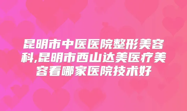 昆明市中医医院整形美容科,昆明市西山达美医疗美容看哪家医院技术好