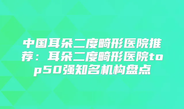 中国耳朵二度畸形医院推荐:耳朵二度畸形医院top50强知名机构盘点
