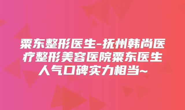 粟东整形医生-抚州韩尚医疗整形美容医院粟东医生人气口碑实力相当~
