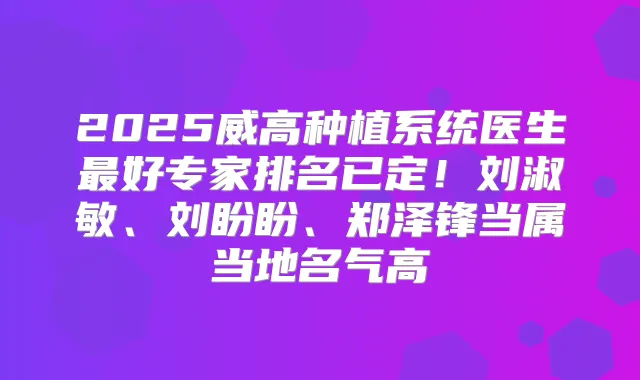 2025威高种植系统医生好专家排名已定!刘淑敏、刘盼盼、郑泽锋当属当地名气高