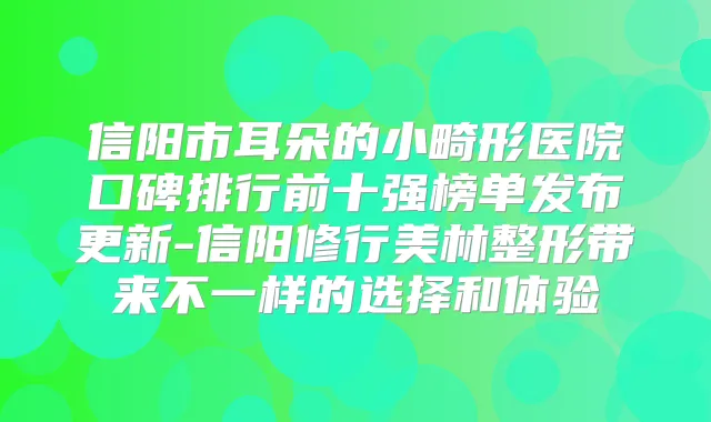 信阳市耳朵的小畸形医院口碑排行前十强榜单发布更新-信阳修行美林整形带来不一样的选择和体验