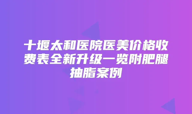 十堰太和医院医美价格收费表全新升级一览附肥腿抽脂案例