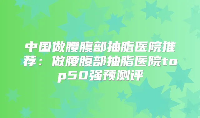 中国做腰腹部抽脂医院推荐:做腰腹部抽脂医院top50强预测评