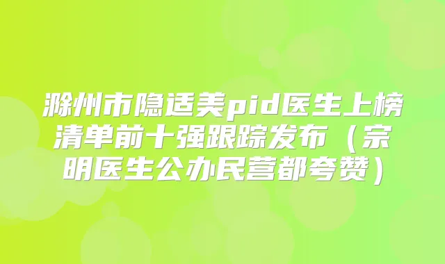 滁州市隐适美pid医生上榜清单前十强跟踪发布(宗明医生公办民营都夸赞)