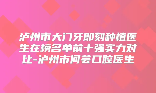 泸州市大门牙种植医生在榜名单前十强实力对比-泸州市何芸口腔医生