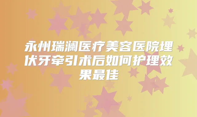 永州瑞澜医疗美容医院埋伏牙牵引术后如何护理效果佳