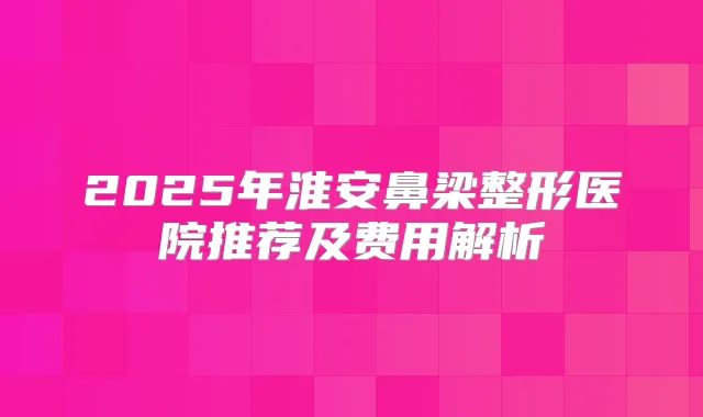 2025年淮安鼻梁整形医院推荐及费用解析