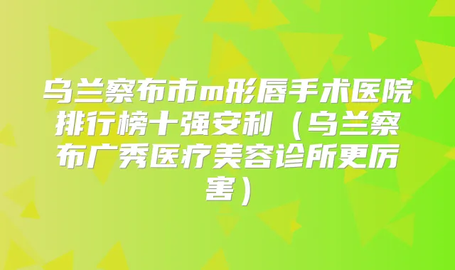 乌兰察布市m形唇手术医院排行榜十强安利（乌兰察布广秀医疗美容诊所更厉害）