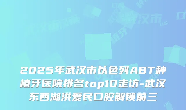 2025年武汉市以色列ABT种植牙医院排名top10走访-武汉东西湖洪爱民口腔解锁前三