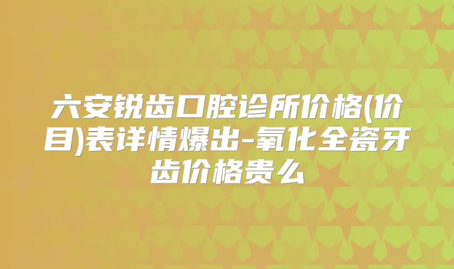 六安锐齿口腔诊所价格(价目)表详情爆出-氧化全瓷牙齿价格贵么