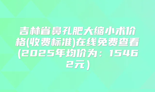 吉林省鼻孔肥大缩小术价格(收费标准)在线免费查看(2025年均价为:15462元)