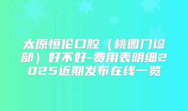 太原恒伦口腔（桃园门诊部）好不好-费用表明细2025近期发布在线一览