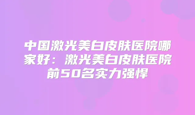 中国激光美白皮肤医院哪家好：激光美白皮肤医院前50名实力强悍