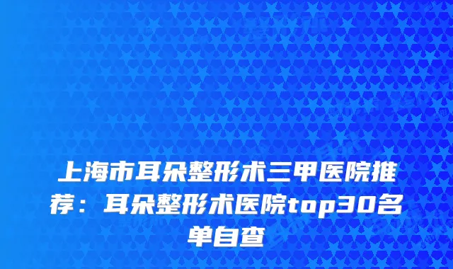 上海市耳朵整形术三甲医院推荐：耳朵整形术医院top30名单自查