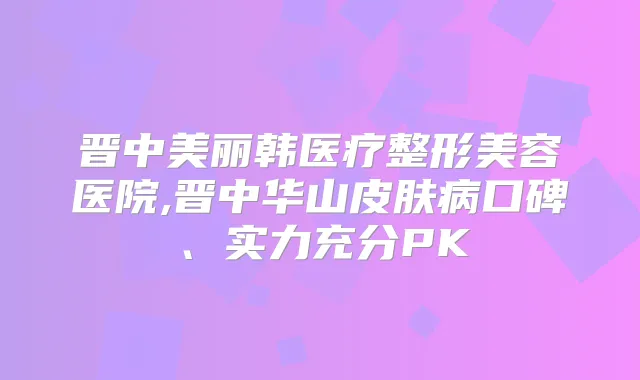 晋中美丽韩医疗整形美容医院,晋中华山皮肤病口碑、实力充分PK