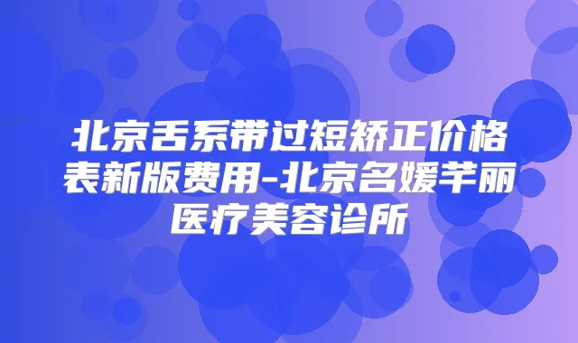 北京舌系带过短矫正价格表新版费用-北京名媛芊丽医疗美容诊所