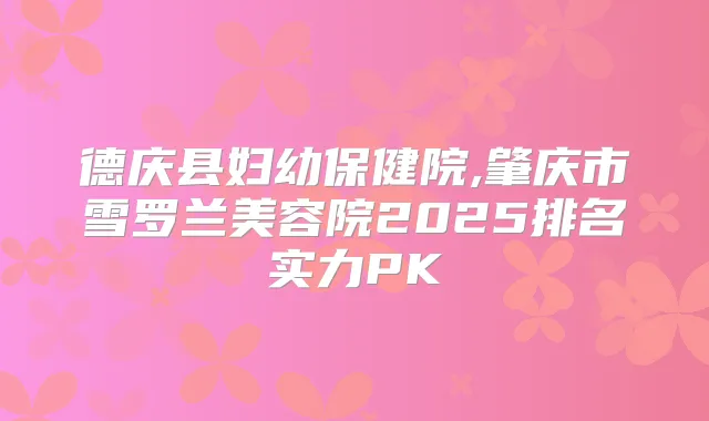德庆县妇幼保健院,肇庆市雪罗兰美容院2025排名实力PK
